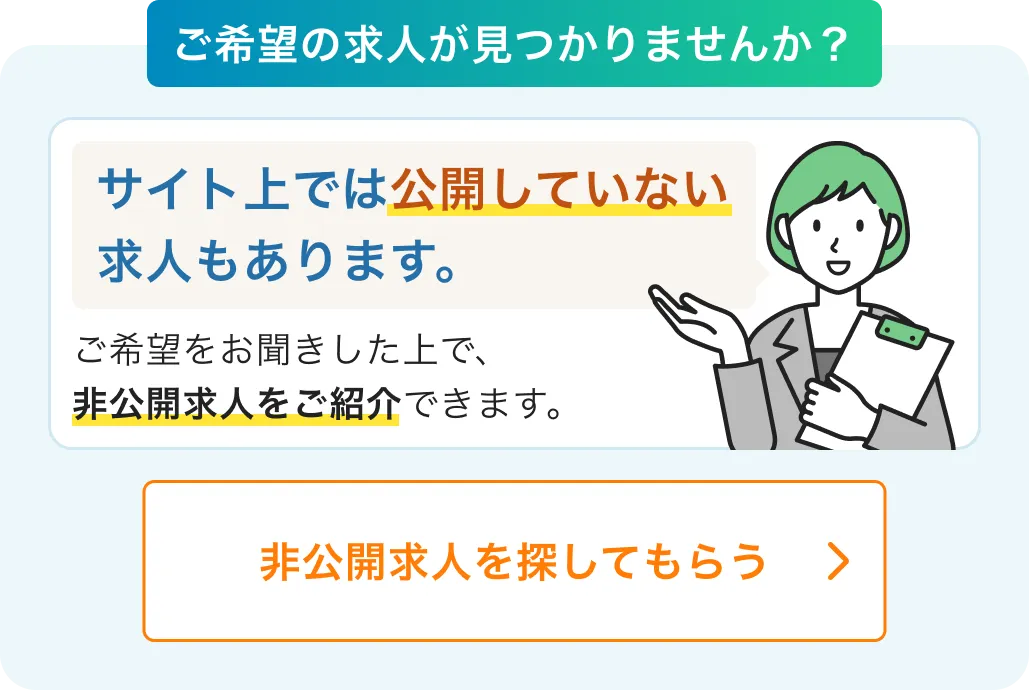 ご希望の求人が見つかりませんか？サイト上では公開していない求人もあります。ご希望をお聞きした上で、非公開求人をご紹介できます。非公開求人を探してもらう
